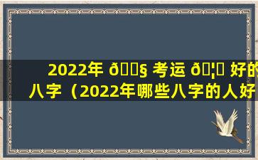 2022年 🐧 考运 🦄 好的八字（2022年哪些八字的人好运连连）